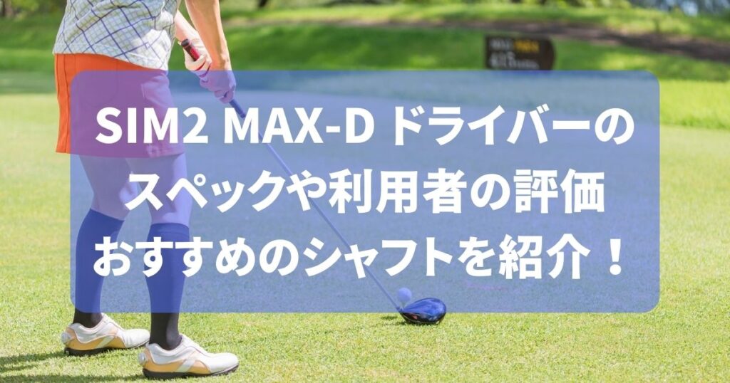 SIM2 MAX-D ドライバーの スペックや利用者の評価 おすすめのシャフトを紹介